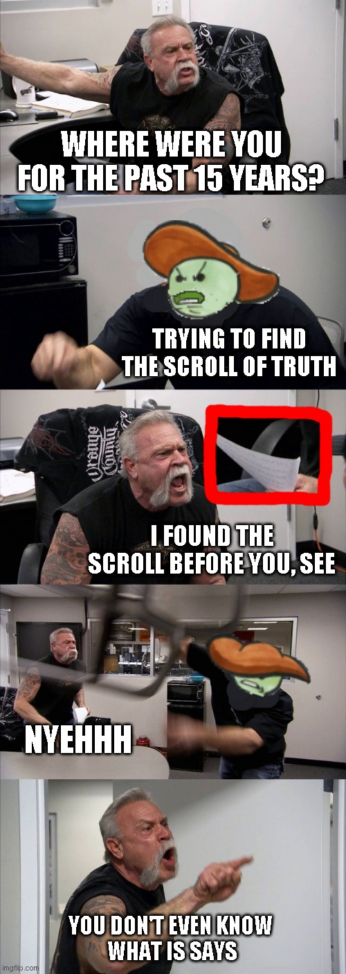The American Chopper Argument of Truth | WHERE WERE YOU FOR THE PAST 15 YEARS? TRYING TO FIND THE SCROLL OF TRUTH; I FOUND THE SCROLL BEFORE YOU, SEE; NYEHHH; YOU DON'T EVEN KNOW 
WHAT IS SAYS | image tagged in memes,american chopper argument | made w/ Imgflip meme maker