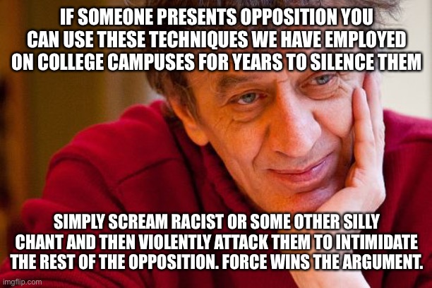Really Evil College Teacher | IF SOMEONE PRESENTS OPPOSITION YOU CAN USE THESE TECHNIQUES WE HAVE EMPLOYED ON COLLEGE CAMPUSES FOR YEARS TO SILENCE THEM; SIMPLY SCREAM RACIST OR SOME OTHER SILLY CHANT AND THEN VIOLENTLY ATTACK THEM TO INTIMIDATE THE REST OF THE OPPOSITION. FORCE WINS THE ARGUMENT. | image tagged in memes,really evil college teacher | made w/ Imgflip meme maker