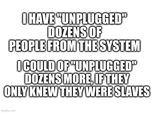 The System Has You | I HAVE "UNPLUGGED" DOZENS OF PEOPLE FROM THE SYSTEM; I COULD OF "UNPLUGGED" DOZENS MORE, IF THEY ONLY KNEW THEY WERE SLAVES | image tagged in wake up,the system has you,the matrix has you,political meme,unplugged | made w/ Imgflip meme maker