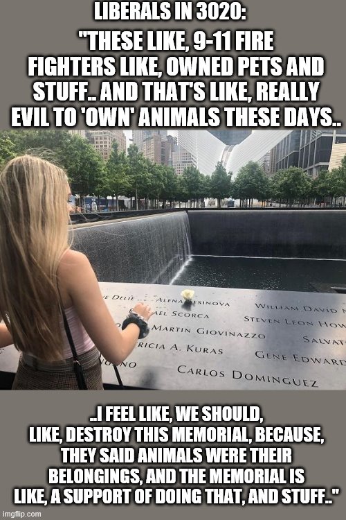 liberals in 3020 | LIBERALS IN 3020:; "THESE LIKE, 9-11 FIRE FIGHTERS LIKE, OWNED PETS AND STUFF.. AND THAT'S LIKE, REALLY EVIL TO 'OWN' ANIMALS THESE DAYS.. ..I FEEL LIKE, WE SHOULD, LIKE, DESTROY THIS MEMORIAL, BECAUSE, THEY SAID ANIMALS WERE THEIR BELONGINGS, AND THE MEMORIAL IS LIKE, A SUPPORT OF DOING THAT, AND STUFF.." | image tagged in liberals,democrat,college liberal,trump,republican,blm | made w/ Imgflip meme maker