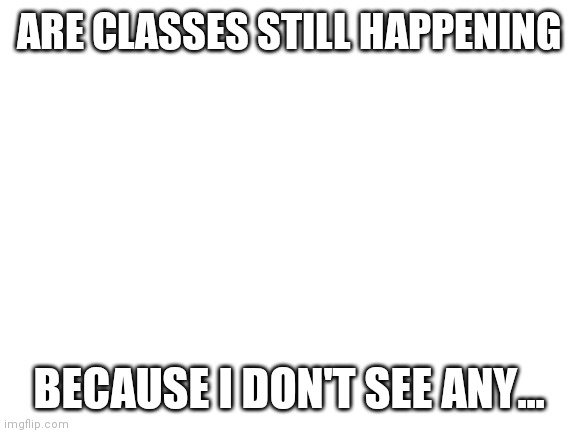 ? | ARE CLASSES STILL HAPPENING; BECAUSE I DON'T SEE ANY... | image tagged in blank white template | made w/ Imgflip meme maker