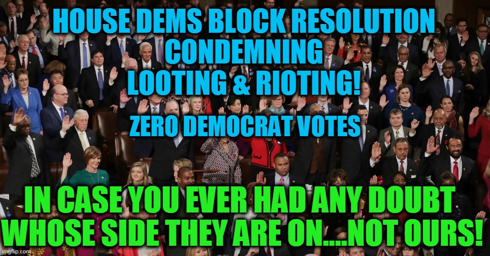 Democrats Refuse to Condemn LOOTING & RIOTING of Their Base | IN CASE YOU EVER HAD ANY DOUBT 
WHOSE SIDE THEY ARE ON....NOT OURS! HOUSE DEMS BLOCK RESOLUTION 
CONDEMNING 
LOOTING & RIOTING! ZERO DEMOCRAT VOTES | image tagged in politics,democratic socialism,liberalism,looting,rioting,liberals vs conservatives | made w/ Imgflip meme maker