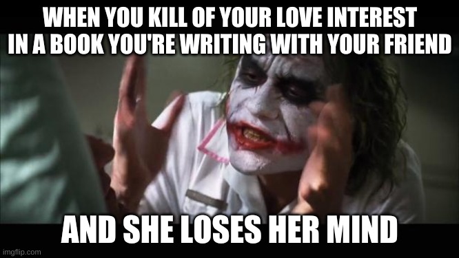 I don't get it. | WHEN YOU KILL OF YOUR LOVE INTEREST IN A BOOK YOU'RE WRITING WITH YOUR FRIEND; AND SHE LOSES HER MIND | image tagged in memes,and everybody loses their minds | made w/ Imgflip meme maker