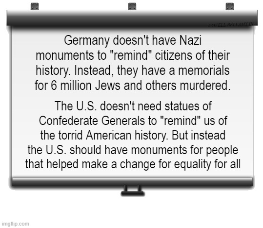 Don't need Monuments To Remind Monuments For Recognition | COVELL BELLAMY III; Germany doesn't have Nazi monuments to "remind" citizens of their history. Instead, they have a memorials for 6 million Jews and others murdered. The U.S. doesn't need statues of Confederate Generals to "remind" us of the torrid American history. But instead the U.S. should have monuments for people that helped make a change for equality for all | image tagged in don't need monuments to remind monuments for recognition | made w/ Imgflip meme maker