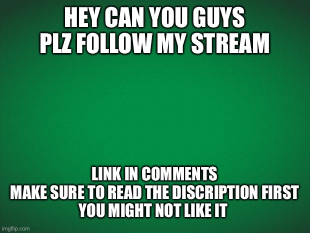 Plzzz | HEY CAN YOU GUYS PLZ FOLLOW MY STREAM; LINK IN COMMENTS
MAKE SURE TO READ THE DISCRIPTION FIRST
YOU MIGHT NOT LIKE IT | image tagged in green background | made w/ Imgflip meme maker