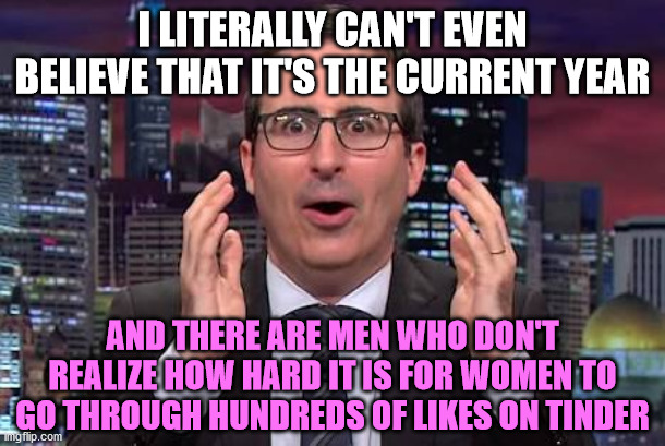 How come you misogynist men don't sympathize with their struggles?! | I LITERALLY CAN'T EVEN BELIEVE THAT IT'S THE CURRENT YEAR; AND THERE ARE MEN WHO DON'T REALIZE HOW HARD IT IS FOR WOMEN TO GO THROUGH HUNDREDS OF LIKES ON TINDER | image tagged in john oliver,women,feminism,struggle,tinder,dating | made w/ Imgflip meme maker