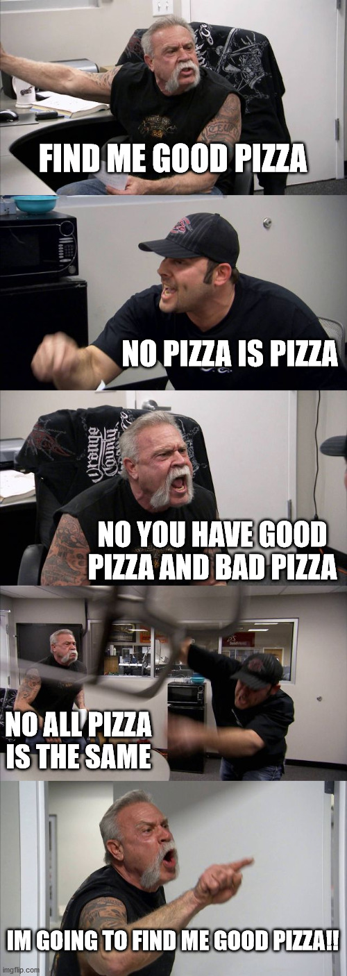 American Chopper Argument Meme | FIND ME GOOD PIZZA; NO PIZZA IS PIZZA; NO YOU HAVE GOOD PIZZA AND BAD PIZZA; NO ALL PIZZA IS THE SAME; IM GOING TO FIND ME GOOD PIZZA!! | image tagged in memes,american chopper argument | made w/ Imgflip meme maker