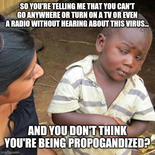 Third World Skeptical Kid Meme | SO YOU'RE TELLING ME THAT YOU CAN'T GO ANYWHERE OR TURN ON A TV OR EVEN A RADIO WITHOUT HEARING ABOUT THIS VIRUS... AND YOU DON'T THINK YOU'RE BEING PROPOGANDIZED? | image tagged in memes,third world skeptical kid,american propoganda | made w/ Imgflip meme maker