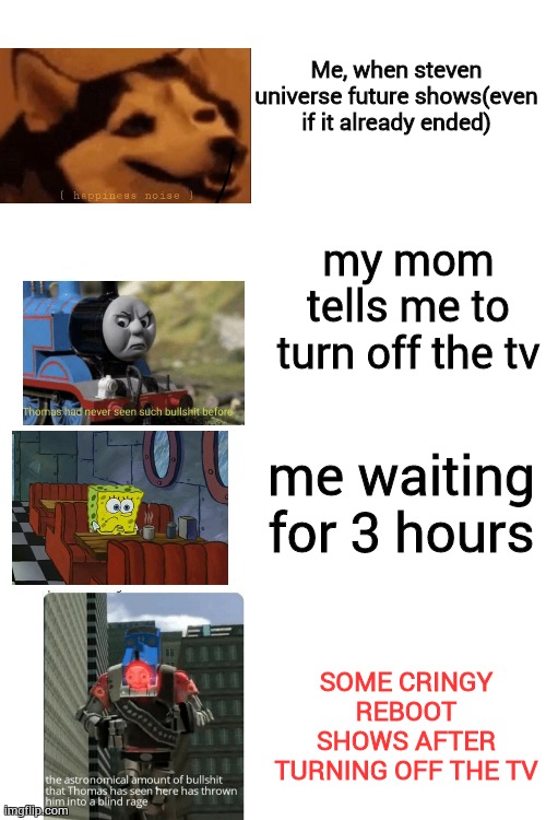 i am angry right now | Me, when steven universe future shows(even if it already ended); my mom tells me to turn off the tv; me waiting for 3 hours; SOME CRINGY REBOOT SHOWS AFTER TURNING OFF THE TV | image tagged in blank white template,true story,why the hell did you had to do this mom,memes,thomas had never seen such bullshit before,oh wow | made w/ Imgflip meme maker