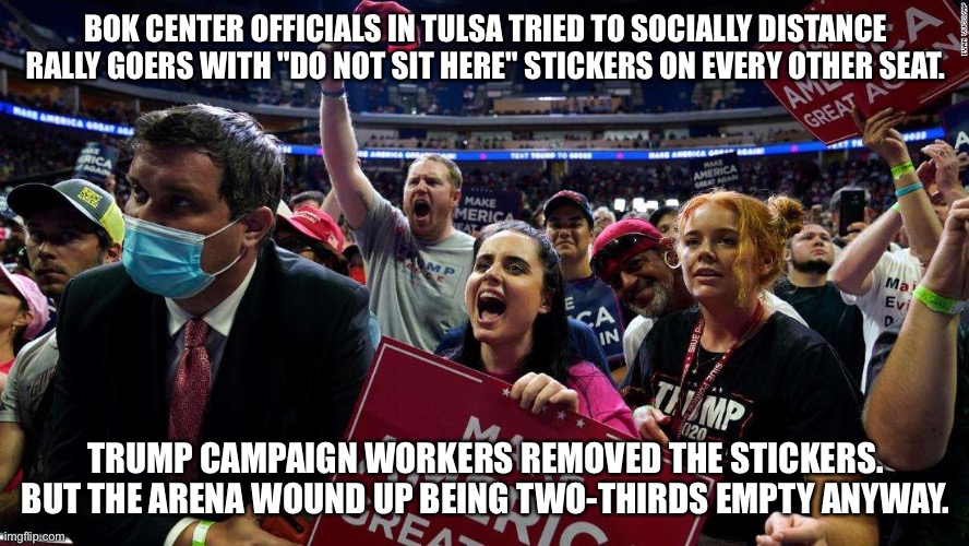 Too bad | BOK CENTER OFFICIALS IN TULSA TRIED TO SOCIALLY DISTANCE RALLY GOERS WITH "DO NOT SIT HERE" STICKERS ON EVERY OTHER SEAT. TRUMP CAMPAIGN WORKERS REMOVED THE STICKERS.
BUT THE ARENA WOUND UP BEING TWO-THIRDS EMPTY ANYWAY. | image tagged in trumptards in tulsa | made w/ Imgflip meme maker