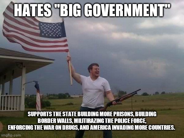 American flag shotgun guy | HATES "BIG GOVERNMENT"; SUPPORTS THE STATE BUILDING MORE PRISONS, BUILDING BORDER WALLS, MILITIRAZING THE POLICE FORCE, ENFORCING THE WAR ON DRUGS, AND AMERICA INVADING MORE COUNTRIES. | image tagged in american flag shotgun guy | made w/ Imgflip meme maker