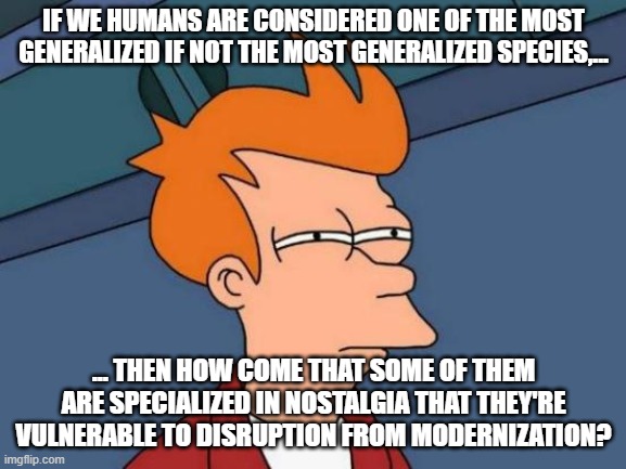 nostalgia specialization logic | IF WE HUMANS ARE CONSIDERED ONE OF THE MOST GENERALIZED IF NOT THE MOST GENERALIZED SPECIES,... ... THEN HOW COME THAT SOME OF THEM ARE SPECIALIZED IN NOSTALGIA THAT THEY'RE VULNERABLE TO DISRUPTION FROM MODERNIZATION? | image tagged in memes,futurama fry | made w/ Imgflip meme maker