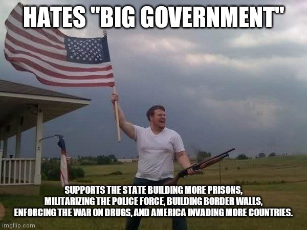 American flag shotgun guy | HATES "BIG GOVERNMENT"; SUPPORTS THE STATE BUILDING MORE PRISONS, MILITARIZING THE POLICE FORCE, BUILDING BORDER WALLS, ENFORCING THE WAR ON DRUGS, AND AMERICA INVADING MORE COUNTRIES. | image tagged in american flag shotgun guy | made w/ Imgflip meme maker