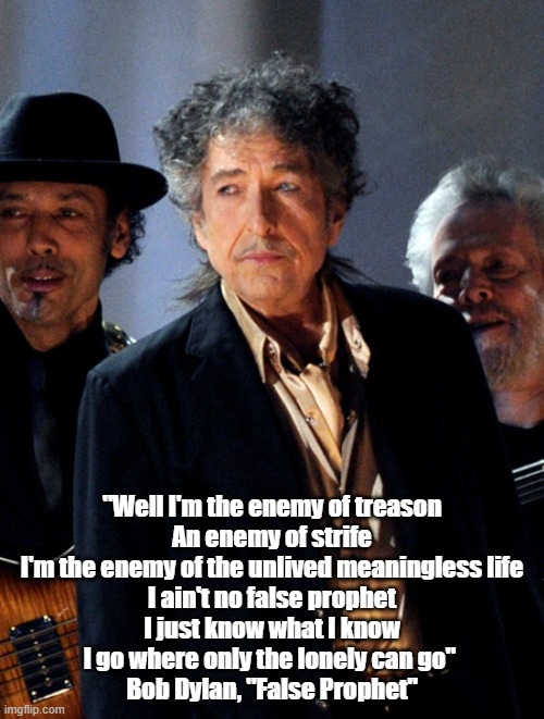 "Well I'm the enemy of treason
An enemy of strife
I'm the enemy of the unlived meaningless life
I ain't no false prophet
I just know what I know
I go where only the lonely can go" 
Bob Dylan, "False Prophet" | made w/ Imgflip meme maker