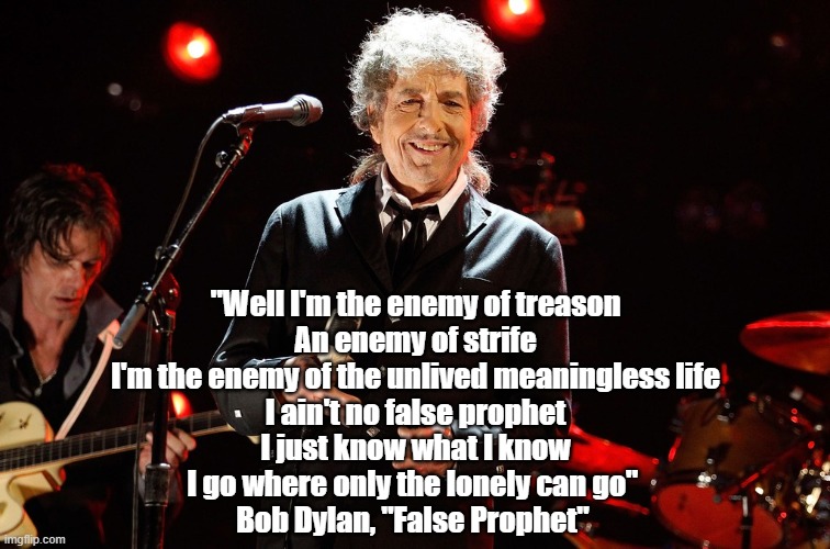  "Well I'm the enemy of treason
An enemy of strife
I'm the enemy of the unlived meaningless life
I ain't no false prophet
I just know what I know
I go where only the lonely can go" 
Bob Dylan, "False Prophet" | made w/ Imgflip meme maker