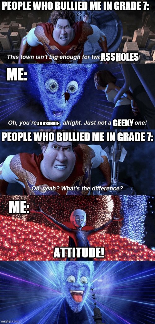 high school in a nutshell | PEOPLE WHO BULLIED ME IN GRADE 7:; ASSHOLES; ME:; AN ASSHOLE; GEEKY; PEOPLE WHO BULLIED ME IN GRADE 7:; ME:; ATTITUDE! | image tagged in presentation | made w/ Imgflip meme maker
