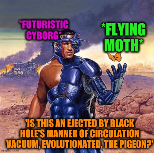 -They were swallowed by unlimited Lord's powers. | *FUTURISTIC CYBORG*; *FLYING MOTH*; 'IS THIS AN EJECTED BY BLACK HOLE'S MANNER OF CIRCULATION VACUUM, EVOLUTIONATED, THE PIGEON?' | image tagged in sci fi,cyborg,is this a pigeon,how to become your favorite memer,ah i see you are a man of culture as well,fresh memes | made w/ Imgflip meme maker