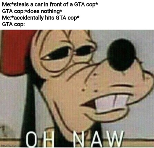 Oh naw Goofey | Me:*steals a car in front of a GTA cop*
GTA cop:*does nothing*
Me:*accidentally hits GTA cop*
GTA cop: | image tagged in oh naw goofey | made w/ Imgflip meme maker