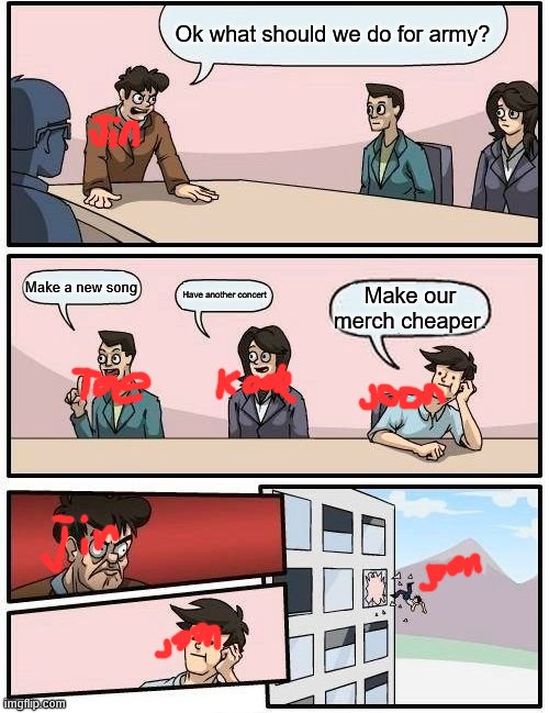 Boardroom Meeting Suggestion Meme | Ok what should we do for army? Make a new song; Have another concert; Make our merch cheaper. | image tagged in memes,boardroom meeting suggestion | made w/ Imgflip meme maker
