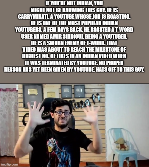 Paisa Barbad | IF YOU'RE NOT INDIAN, YOU MIGHT NOT BE KNOWING THIS GUY. HE IS CARRYMINATI, A YOUTUBE WHOSE JOB IS ROASTING. HE IS ONE OF THE MOST POPULAR INDIAN YOUTUBERS. A FEW DAYS BACK, HE ROASTED A T-WORD USER NAMED AMIR SIDDIQUI. BEING A YOUTUBER, HE IS A SWORN ENEMY OF T-WORD. THAT VIDEO WAS ABOUT TO REACH THE MILESTONE OF HIGHEST NO. OF LIKES IN AN INDIAN VIDEO WHEN IT WAS TERMINATED BY YOUTUBE. NO PROPER REASON HAS YET BEEN GIVEN BY YOUTUBE. HATS OFF TO THIS GUY. | image tagged in paisa barbad | made w/ Imgflip meme maker