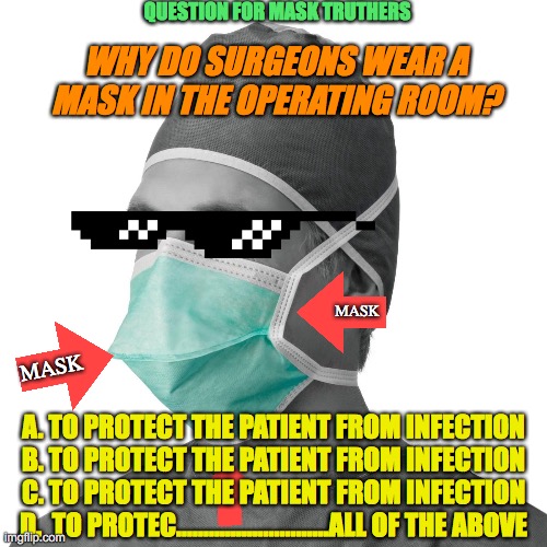 Masked and Answered |  QUESTION FOR MASK TRUTHERS; WHY DO SURGEONS WEAR A MASK IN THE OPERATING ROOM? MASK; MASK; A. TO PROTECT THE PATIENT FROM INFECTION
B. TO PROTECT THE PATIENT FROM INFECTION
C. TO PROTECT THE PATIENT FROM INFECTION
D.  TO PROTEC............................ALL OF THE ABOVE | image tagged in doctors mask | made w/ Imgflip meme maker