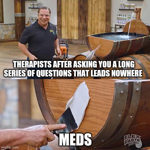 Flex Paste | THERAPISTS AFTER ASKING YOU A LONG SERIES OF QUESTIONS THAT LEADS NOWHERE; MEDS | image tagged in flex paste | made w/ Imgflip meme maker