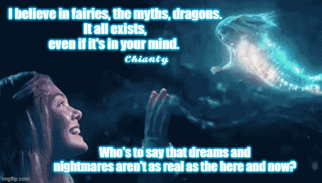 Believe | I believe in fairies, the myths, dragons.
 It all exists, 
even if it's in your mind. 𝓒𝓱𝓲𝓪𝓷𝓽𝔂; Who's to say that dreams and nightmares aren't as real as the here and now? | image tagged in real | made w/ Imgflip meme maker