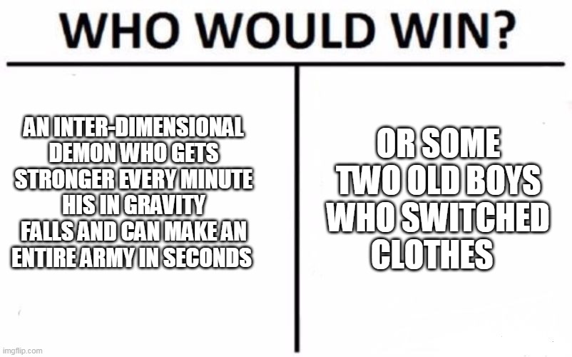Who Would Win? Meme | AN INTER-DIMENSIONAL DEMON WHO GETS STRONGER EVERY MINUTE HIS IN GRAVITY FALLS AND CAN MAKE AN ENTIRE ARMY IN SECONDS; OR SOME TWO OLD BOYS WHO SWITCHED CLOTHES | image tagged in memes,who would win | made w/ Imgflip meme maker