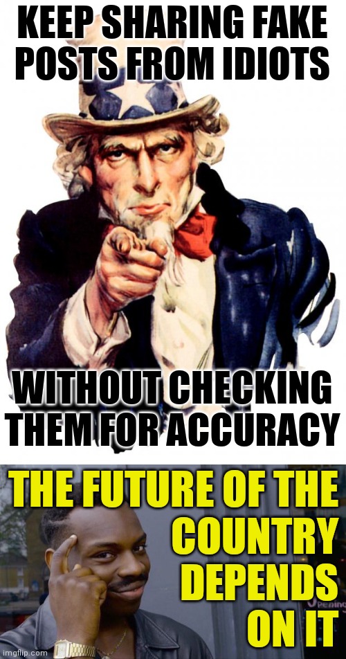 If you do happen to check something by accident, make sure the website has 'freedom' somewhere in its name. | KEEP SHARING FAKE
POSTS FROM IDIOTS; WITHOUT CHECKING THEM FOR ACCURACY; THE FUTURE OF THE
COUNTRY
DEPENDS
ON IT | image tagged in memes,uncle sam,roll safe think about it,voting is bad,masks are bad,let freedom ring | made w/ Imgflip meme maker
