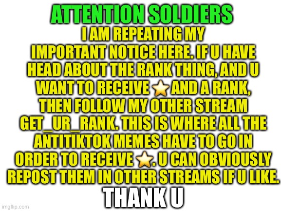 Blank White Template | I AM REPEATING MY IMPORTANT NOTICE HERE. IF U HAVE HEAD ABOUT THE RANK THING, AND U WANT TO RECEIVE ⭐️ AND A RANK, THEN FOLLOW MY OTHER STREAM GET_UR_RANK. THIS IS WHERE ALL THE ANTITIKTOK MEMES HAVE TO GO IN ORDER TO RECEIVE ⭐️. U CAN OBVIOUSLY REPOST THEM IN OTHER STREAMS IF U LIKE. ATTENTION SOLDIERS; THANK U | image tagged in blank white template | made w/ Imgflip meme maker