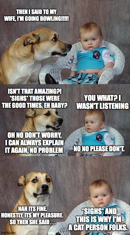And this is why I'm a cat person. | THEN I SAID TO MY WIFE, I'M GOING BOWLING!!!!! ISN'T THAT AMAZING?! *SIGHS* THOSE WERE THE GOOD TIMES, EH BABY? YOU WHAT? I WASN'T LISTENING; OH NO DON'T WORRY, I CAN ALWAYS EXPLAIN IT AGAIN, NO PROBLEM; NO NO PLEASE DON'T. NAH ITS FINE. HONESTLY, ITS MY PLEASURE. 
SO THEN SHE SAID . . . *SIGHS* AND THIS IS WHY I'M A CAT PERSON FOLKS. | image tagged in memes,dad joke dog | made w/ Imgflip meme maker