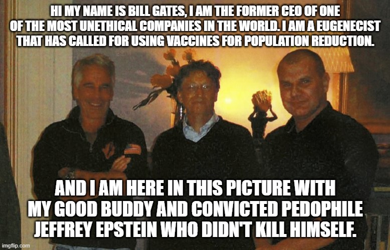 Gatesstein | HI MY NAME IS BILL GATES, I AM THE FORMER CEO OF ONE OF THE MOST UNETHICAL COMPANIES IN THE WORLD. I AM A EUGENECIST THAT HAS CALLED FOR USING VACCINES FOR POPULATION REDUCTION. AND I AM HERE IN THIS PICTURE WITH MY GOOD BUDDY AND CONVICTED PEDOPHILE JEFFREY EPSTEIN WHO DIDN'T KILL HIMSELF. | image tagged in bill gates,jeffrey epstein,nwo police state | made w/ Imgflip meme maker