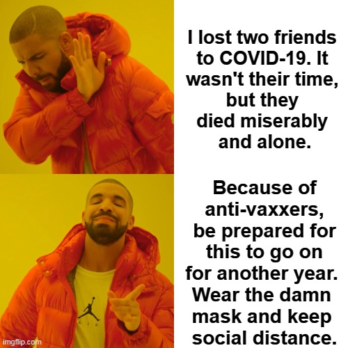 Even if they come up with a vaccine, many will refuse to take it. | I lost two friends 
to COVID-19. It 
wasn't their time, 
but they 
died miserably 
and alone. Because of anti-vaxxers, be prepared for this to go on for another year. 
Wear the damn 
mask and keep 
social distance. | image tagged in memes,drake hotline bling,covid-19,coronavirus,mask,social distancing | made w/ Imgflip meme maker