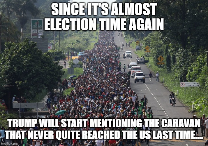 Migrant Caravan | SINCE IT'S ALMOST ELECTION TIME AGAIN; TRUMP WILL START MENTIONING THE CARAVAN THAT NEVER QUITE REACHED THE US LAST TIME.... | image tagged in migrant caravan | made w/ Imgflip meme maker