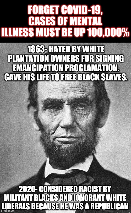 Reading and learning facts.......two things in short supply in 21st Century America | FORGET COVID-19, CASES OF MENTAL ILLNESS MUST BE UP 100,000%; 1863- HATED BY WHITE PLANTATION OWNERS FOR SIGNING EMANCIPATION PROCLAMATION. GAVE HIS LIFE TO FREE BLACK SLAVES. 2020- CONSIDERED RACIST BY MILITANT BLACKS AND IGNORANT WHITE LIBERALS BECAUSE HE WAS A REPUBLICAN | image tagged in abraham lincoln,liberals,blm | made w/ Imgflip meme maker