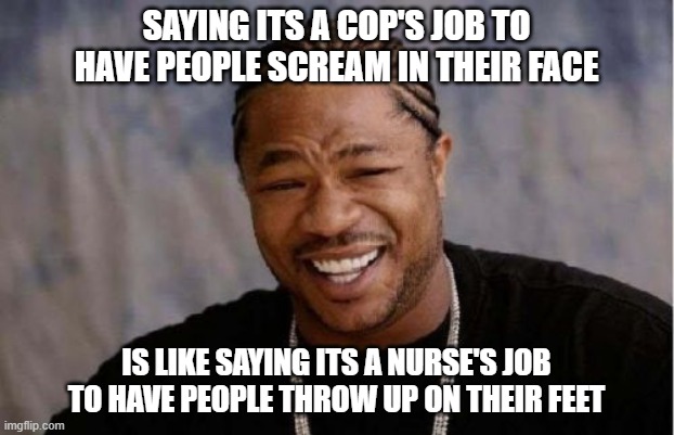 Don't get it twisted | SAYING ITS A COP'S JOB TO HAVE PEOPLE SCREAM IN THEIR FACE; IS LIKE SAYING ITS A NURSE'S JOB TO HAVE PEOPLE THROW UP ON THEIR FEET | image tagged in memes,yo dawg heard you,police | made w/ Imgflip meme maker