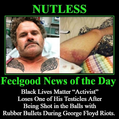 Feelgood News of the Day | Feelgood News of the Day; Black Lives Matter “Activist” Loses One of His Testicles After Being Shot in the Balls with Rubber Bullets During George Floyd Riots. | image tagged in nutless,castrated,black lives matter,testicles,no nut november,blue balls | made w/ Imgflip meme maker