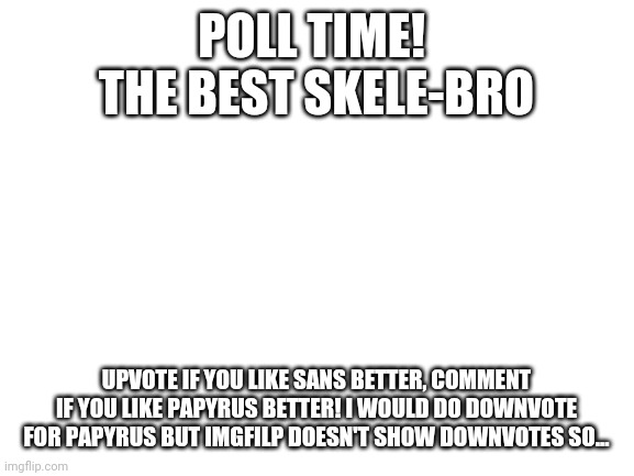 Poll Time! | POLL TIME! 
THE BEST SKELE-BRO; UPVOTE IF YOU LIKE SANS BETTER, COMMENT IF YOU LIKE PAPYRUS BETTER! I WOULD DO DOWNVOTE FOR PAPYRUS BUT IMGFILP DOESN'T SHOW DOWNVOTES SO... | image tagged in blank white template | made w/ Imgflip meme maker