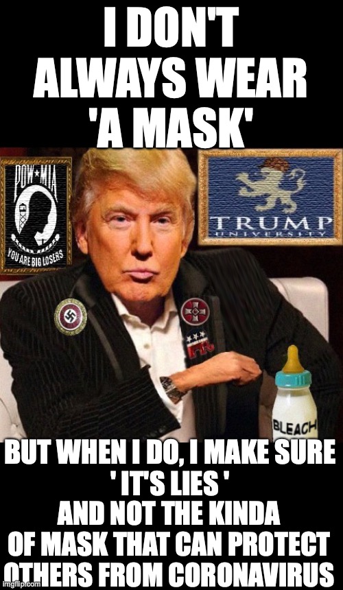 The World's Most Interesting Douche | I DON'T
ALWAYS WEAR
'A MASK'; BUT WHEN I DO, I MAKE SURE
' IT'S LIES '; AND NOT THE KINDA OF MASK THAT CAN PROTECT OTHERS FROM CORONAVIRUS | image tagged in most interesting man,most interesting man trump,trump mask covid,trump coronavirus | made w/ Imgflip meme maker