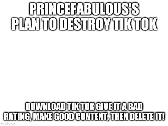 Great, but not mine. | PRINCEFABULOUS'S PLAN TO DESTROY TIK TOK; DOWNLOAD TIK TOK GIVE IT A BAD RATING, MAKE GOOD CONTENT, THEN DELETE IT! | image tagged in blank white template | made w/ Imgflip meme maker