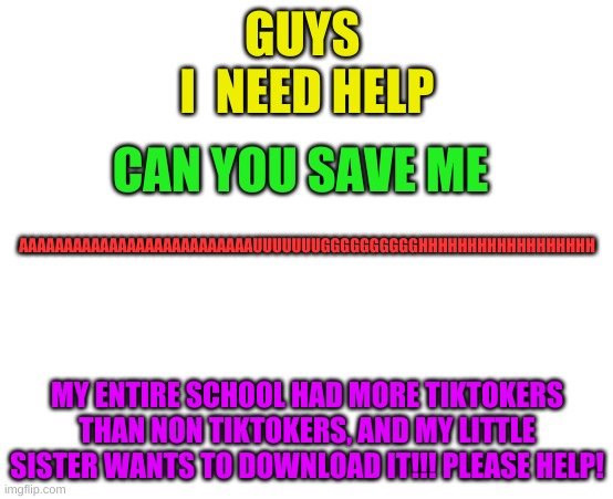 GUYS 
I  NEED HELP; CAN YOU SAVE ME; AAAAAAAAAAAAAAAAAAAAAAAAAAUUUUUUUGGGGGGGGGGHHHHHHHHHHHHHHHHHH; MY ENTIRE SCHOOL HAD MORE TIKTOKERS THAN NON TIKTOKERS, AND MY LITTLE SISTER WANTS TO DOWNLOAD IT!!! PLEASE HELP! | made w/ Imgflip meme maker