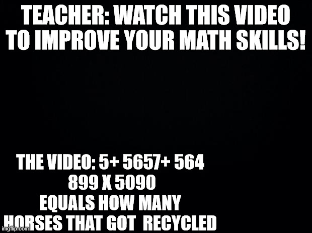 Black background | TEACHER: WATCH THIS VIDEO TO IMPROVE YOUR MATH SKILLS! THE VIDEO: 5+ 5657+ 564
 899 X 5090 EQUALS HOW MANY HORSES THAT GOT  RECYCLED | image tagged in black background | made w/ Imgflip meme maker