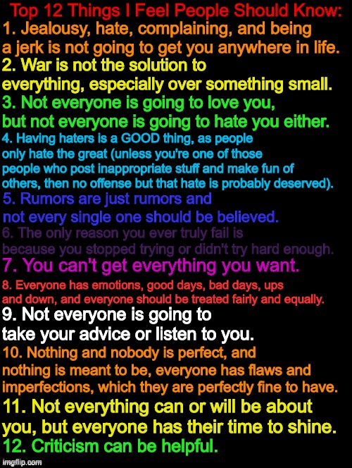 Top 12 Things I Feel People Should Know (These are not in any specific order by the way) | Top 12 Things I Feel People Should Know:; 1. Jealousy, hate, complaining, and being a jerk is not going to get you anywhere in life. 2. War is not the solution to everything, especially over something small. 3. Not everyone is going to love you, but not everyone is going to hate you either. 4. Having haters is a GOOD thing, as people only hate the great (unless you're one of those people who post inappropriate stuff and make fun of others, then no offense but that hate is probably deserved). 5. Rumors are just rumors and not every single one should be believed. 6. The only reason you ever truly fail is because you stopped trying or didn't try hard enough. 7. You can't get everything you want. 8. Everyone has emotions, good days, bad days, ups and down, and everyone should be treated fairly and equally. 9. Not everyone is going to take your advice or listen to you. 10. Nothing and nobody is perfect, and nothing is meant to be, everyone has flaws and imperfections, which they are perfectly fine to have. 11. Not everything can or will be about you, but everyone has their time to shine. 12. Criticism can be helpful. | image tagged in double long black template,the more you know,people,knowledge is power,12 | made w/ Imgflip meme maker