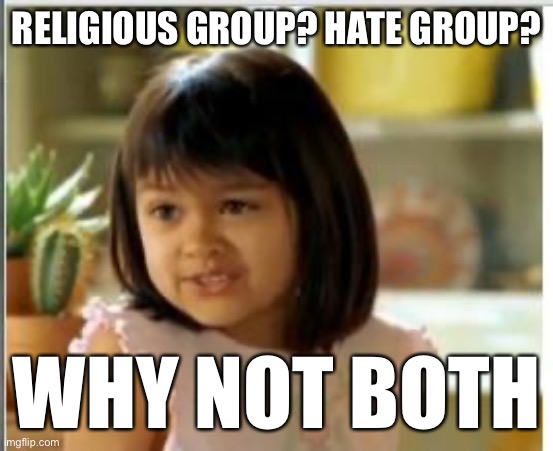 “Hate group” and “religious group” are not necessarily mutually-exclusive. | RELIGIOUS GROUP? HATE GROUP? WHY NOT BOTH | image tagged in why not both,hate,religion,hatred,bigotry,bigots | made w/ Imgflip meme maker