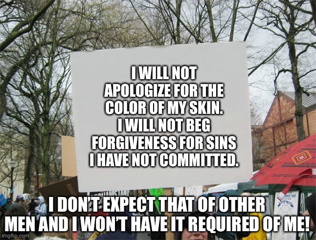 Blank protest sign | I WILL NOT APOLOGIZE FOR THE COLOR OF MY SKIN. I WILL NOT BEG FORGIVENESS FOR SINS I HAVE NOT COMMITTED. I DON’T EXPECT THAT OF OTHER MEN AND I WON’T HAVE IT REQUIRED OF ME! | image tagged in blank protest sign | made w/ Imgflip meme maker