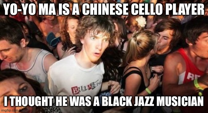Sudden Clarity Clarence Meme | YO-YO MA IS A CHINESE CELLO PLAYER; I THOUGHT HE WAS A BLACK JAZZ MUSICIAN | image tagged in memes,sudden clarity clarence | made w/ Imgflip meme maker