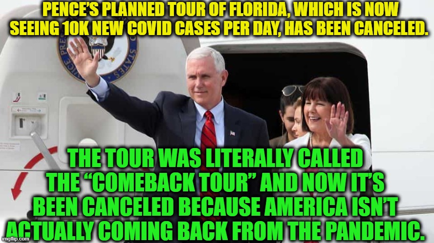 THE COMEBACK TOUR! (has been canceled) | PENCE’S PLANNED TOUR OF FLORIDA, WHICH IS NOW SEEING 10K NEW COVID CASES PER DAY, HAS BEEN CANCELED. THE TOUR WAS LITERALLY CALLED THE “COMEBACK TOUR” AND NOW IT’S BEEN CANCELED BECAUSE AMERICA ISN’T ACTUALLY COMING BACK FROM THE PANDEMIC. | image tagged in pence,donald trump,covid-19,florida,comeback,america | made w/ Imgflip meme maker