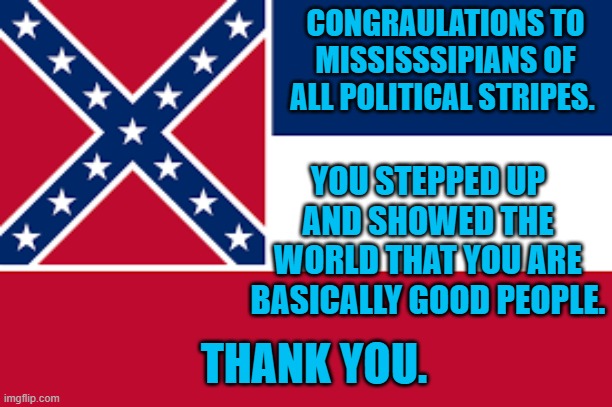 Mississippi Changes Its Flag | CONGRAULATIONS TO MISSISSSIPIANS OF ALL POLITICAL STRIPES. YOU STEPPED UP AND SHOWED THE WORLD THAT YOU ARE BASICALLY GOOD PEOPLE. THANK YOU. | image tagged in politics | made w/ Imgflip meme maker