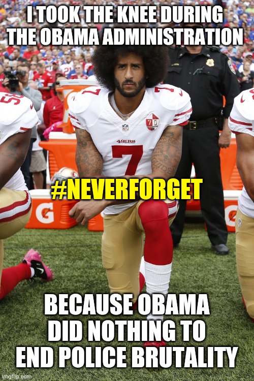 #neverforget Colin Kaepernick Took the Knee / National Anthem Kneel Due to Police Brutality During the Obama Administration | I TOOK THE KNEE DURING THE OBAMA ADMINISTRATION BECAUSE OBAMA DID NOTHING TO END POLICE BRUTALITY #NEVERFORGET | image tagged in obama,blm,protest,politics,never forget,truth | made w/ Imgflip meme maker