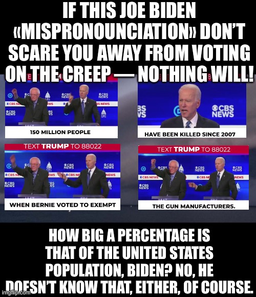 Nearly a half of the United States population has been killed since 2007, Biden says! (Images courtesy of President Trump.) | IF THIS JOE BIDEN «MISPRONOUNCIATION» DON’T SCARE YOU AWAY FROM VOTING ON THE CREEP — NOTHING WILL! HOW BIG A PERCENTAGE IS THAT OF THE UNITED STATES POPULATION, BIDEN? NO, HE DOESN’T KNOW THAT, EITHER, OF COURSE. | image tagged in joe biden,biden,creepy joe biden,president trump,election 2020,presidential election | made w/ Imgflip meme maker
